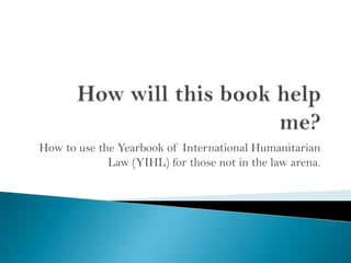 How to use the Yearbook of International Humanitarian
Law (YIHL) for those not in the law arena.

 