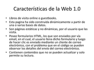 Características de la Web 1.0 
• Libros de visita online o guestbooks. 
• Esta pagina ha sido construida dinámicamente a partir de 
una o varias bases de datos. 
• Son páginas estáticas y no dinámicas, por el usuario que las 
visita. 
• Posee formularios HTML, los que son enviados por vía 
email, en el cual, el usuario llena dicho formulario y luego 
de hacer clic es enviado mediante un cliente de correo 
electrónico, con el problema que en el código se pueden 
observar los detalles del envío del correo electrónico. 
• Contienen contenidos que no se pueden actualizar y solo 
permite su lectura. 
 