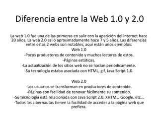 Diferencia entre la Web 1.0 y 2.0 
La web 1.0 fue una de las primeras en salir con la aparición del internet hace 
20 años. La web 2.0 salió aproximadamente hace 7 y 5 años. Las diferencias 
entre estas 2 webs son notables; aquí están unos ejemplos: 
Web 1.0 
-Pocos productores de contenido y muchos lectores de estos. 
-Páginas estáticas. 
-La actualización de los sitios web no se hacían periódicamente. 
-Su tecnología estaba asociada con HTML, gif, Java Script 1.0. 
Web 2.0 
-Los usuarios se transforman en productores de contenido. 
-Páginas con facilidad de renovar fácilmente su contenido. 
-Su tecnología está relacionada con Java Script 2.0, XHTML, Google, etc... 
-Todos los cibernautas tienen la facilidad de acceder a la página web que 
prefiera. 
 