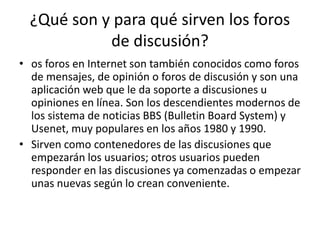 ¿Qué son y para qué sirven los foros 
de discusión? 
• os foros en Internet son también conocidos como foros 
de mensajes, de opinión o foros de discusión y son una 
aplicación web que le da soporte a discusiones u 
opiniones en línea. Son los descendientes modernos de 
los sistema de noticias BBS (Bulletin Board System) y 
Usenet, muy populares en los años 1980 y 1990. 
• Sirven como contenedores de las discusiones que 
empezarán los usuarios; otros usuarios pueden 
responder en las discusiones ya comenzadas o empezar 
unas nuevas según lo crean conveniente. 
 