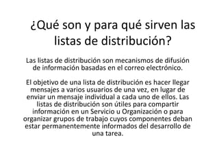 ¿Qué son y para qué sirven las 
listas de distribución? 
Las listas de distribución son mecanismos de difusión 
de información basadas en el correo electrónico. 
El objetivo de una lista de distribución es hacer llegar 
mensajes a varios usuarios de una vez, en lugar de 
enviar un mensaje individual a cada uno de ellos. Las 
listas de distribución son útiles para compartir 
información en un Servicio u Organización o para 
organizar grupos de trabajo cuyos componentes deban 
estar permanentemente informados del desarrollo de 
una tarea. 
