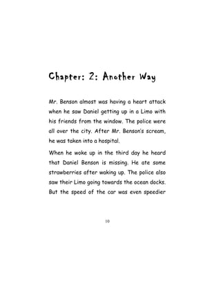 Chapter: 2: Another Way
Mr. Benson almost was having a heart attack
when he saw Daniel getting up in a Limo with
his friends from the window. The police were
all over the city. After Mr. Benson’s scream,
he was taken into a hospital.
When he woke up in the third day he heard
that Daniel Benson is missing. He ate some
strawberries after waking up. The police also
saw their Limo going towards the ocean docks.
But the speed of the car was even speedier
10
 