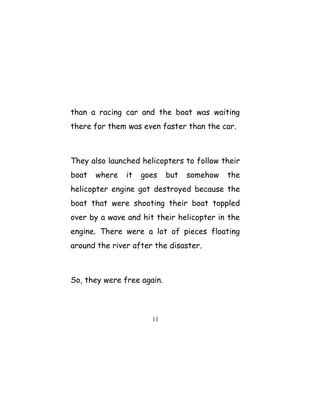 than a racing car and the boat was waiting
there for them was even faster than the car.
They also launched helicopters to follow their
boat where it goes but somehow the
helicopter engine got destroyed because the
boat that were shooting their boat toppled
over by a wave and hit their helicopter in the
engine. There were a lot of pieces floating
around the river after the disaster.
So, they were free again.
11
 