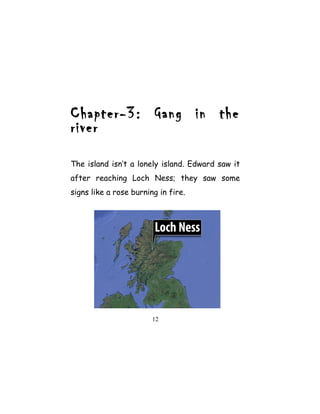 Chapter-3: Gang in the
river
The island isn’t a lonely island. Edward saw it
after reaching Loch Ness; they saw some
signs like a rose burning in fire.
12
 
