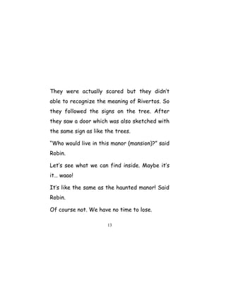 They were actually scared but they didn’t
able to recognize the meaning of Rivertos. So
they followed the signs on the tree. After
they saw a door which was also sketched with
the same sign as like the trees.
“Who would live in this manor (mansion)?” said
Robin.
Let’s see what we can find inside. Maybe it’s
it… waao!
It’s like the same as the haunted manor! Said
Robin.
Of course not. We have no time to lose.
13
 