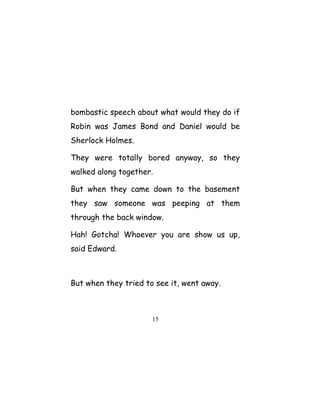 bombastic speech about what would they do if
Robin was James Bond and Daniel would be
Sherlock Holmes.
They were totally bored anyway, so they
walked along together.
But when they came down to the basement
they saw someone was peeping at them
through the back window.
Hah! Gotcha! Whoever you are show us up,
said Edward.
But when they tried to see it, went away.
15
 