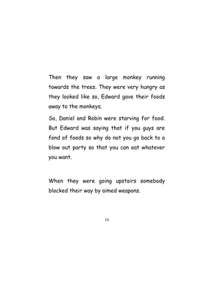 Then they saw a large monkey running
towards the trees. They were very hungry as
they looked like so, Edward gave their foods
away to the monkeys.
So, Daniel and Robin were starving for food.
But Edward was saying that if you guys are
fond of foods so why do not you go back to a
blow out party so that you can eat whatever
you want.
When they were going upstairs somebody
blocked their way by aimed weapons.
16
 