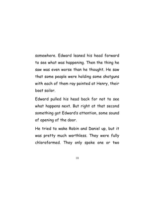 somewhere. Edward leaned his head forward
to see what was happening. Then the thing he
saw was even worse than he thought. He saw
that some people were holding some shotguns
with each of them ray pointed at Henry, their
boat sailor.
Edward pulled his head back for not to see
what happens next. But right at that second
something got Edward’s attention, some sound
of opening of the door.
He tried to wake Robin and Daniel up, but it
was pretty much worthless. They were fully
chloroformed. They only spoke one or two
18
 