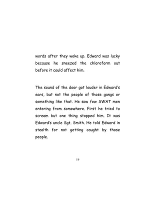 words after they woke up. Edward was lucky
because he sneezed the chloroform out
before it could affect him.
The sound of the door got louder in Edward’s
ears, but not the people of those gangs or
something like that. He saw few SWAT men
entering from somewhere. First he tried to
scream but one thing stopped him. It was
Edward’s uncle Sgt. Smith. He told Edward in
stealth for not getting caught by those
people.
19
 