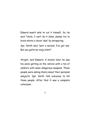 Edward wasn’t able to cut it himself. So, he
said “Uncle, I can’t do it alone, please try to
brain-storm a clever idea” by whispering.
Sgt. Smith said “wait a second, I’ve got one.
But you gotta be ninja silent”.
Alright, said Edward. A minute later he saw
his uncle getting on the vehicle with a ton of
soldiers with some dangerous weapons. Those
people were asking Henry about their personal
subjects. Sgt. Smith told everyone to kill
those people. After that it was a complete
cataclysm.
21
 