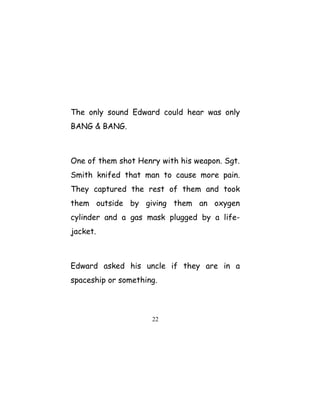 The only sound Edward could hear was only
BANG & BANG.
One of them shot Henry with his weapon. Sgt.
Smith knifed that man to cause more pain.
They captured the rest of them and took
them outside by giving them an oxygen
cylinder and a gas mask plugged by a life-
jacket.
Edward asked his uncle if they are in a
spaceship or something.
22
 