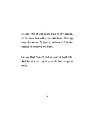 He saw that it was gonna blow in any second.
So he swam towards a boat which was floating
over the water. It started to blow off at the
second he reached the boat.
He saw that Daniel’s dad was on the boat also.
And he was in a pretty much bad shape &
mood.
24
 