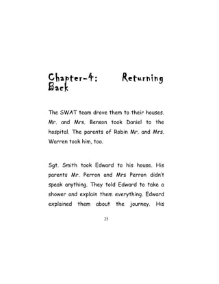 Chapter-4: Returning
Back
The SWAT team drove them to their houses.
Mr. and Mrs. Benson took Daniel to the
hospital. The parents of Robin Mr. and Mrs.
Warren took him, too.
Sgt. Smith took Edward to his house. His
parents Mr. Perron and Mrs Perron didn’t
speak anything. They told Edward to take a
shower and explain them everything. Edward
explained them about the journey. His
25
 
