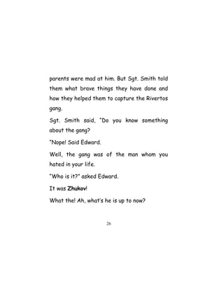 parents were mad at him. But Sgt. Smith told
them what brave things they have done and
how they helped them to capture the Rivertos
gang.
Sgt. Smith said, “Do you know something
about the gang?
“Nope! Said Edward.
Well, the gang was of the man whom you
hated in your life.
“Who is it?” asked Edward.
It was Zhukov!
What the! Ah, what’s he is up to now?
26
 