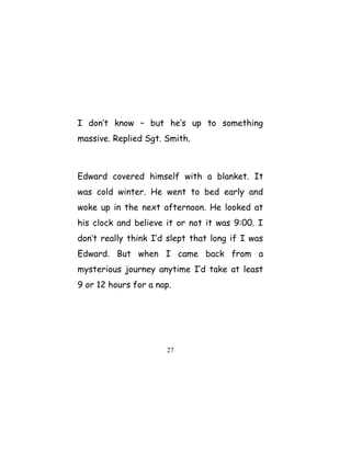I don’t know – but he’s up to something
massive. Replied Sgt. Smith.
Edward covered himself with a blanket. It
was cold winter. He went to bed early and
woke up in the next afternoon. He looked at
his clock and believe it or not it was 9:00. I
don’t really think I’d slept that long if I was
Edward. But when I came back from a
mysterious journey anytime I’d take at least
9 or 12 hours for a nap.
27
 