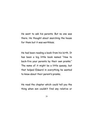 He went to ask his parents. But no one was
there. He thought about searching the house
for them but it was worthless.
He had been reading a book from his birth. It
has been a big little book named “How to
back-fire your parents by their own pranks.”
The name of it might be a little queasy, but
that helped Edward in everything he wanted
to know about their parent’s pranks.
He read the chapter which could tell you the
thing when son couldn’t find any relative or
28
 