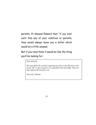 parents. It showed Edward that “if you ever
can’t find any of your relatives or parents,
they would always leave you a letter which
would be a little unusual.
But if you read them it would be like the thing
you’ll be looking for:
29
Dear Edward,
We took off for the week for exploring new places like Hawaai or the
beach. Oh, so don’t forget to eat vegetables from the fridge. They are
kept right on the front for you.
Sincerely, Mommy
 