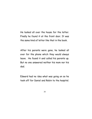He looked all over the house for the letter.
Finally he found it at the front door. It was
the same kind of letter like that in the book.
After his parents were gone, he looked all
over for the phone which they would always
leave. He found it and called his parents up.
But no one answered neither his mom nor his
dad.
Edward had no idea what was going on so he
took off for Daniel and Robin to the hospital.
30
 