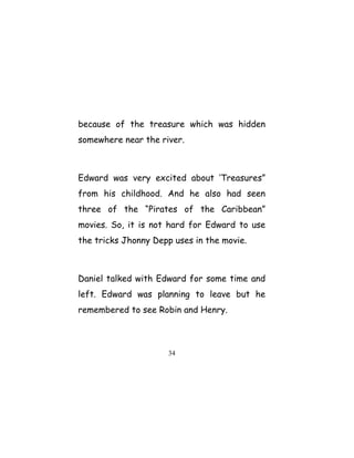because of the treasure which was hidden
somewhere near the river.
Edward was very excited about ‘Treasures”
from his childhood. And he also had seen
three of the “Pirates of the Caribbean”
movies. So, it is not hard for Edward to use
the tricks Jhonny Depp uses in the movie.
Daniel talked with Edward for some time and
left. Edward was planning to leave but he
remembered to see Robin and Henry.
34
 