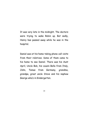 It was very late in the midnight. The doctors
were trying to wake Robin up. But sadly,
Henry has passed away while he was in the
hospital.
Daniel was at his home taking phone call visits
from their relatives. Some of them came to
his home to see Daniel. There was his Aunt
April, Uncle Bob, his cousin Bella from Italy,
John, Tomas from Germany, grandma,
grandpa, great uncle Steve and his nephew
George who’s in Kindergarten.
35
 
