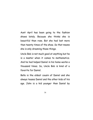 Aunt April has been going to the fashion
shows lately. Because she thinks she is
beautiful than rose. But she had lost more
than twenty times of the show. So that means
she is only dreaming those things.
Uncle Bob is not much good at anything but he
is a master when it comes to mathematics.
And he had helped Daniel in his home-works a
thousand times. So, Uncle Bob is kind of a
favorite for Daniel.
Bella is the eldest cousin of Daniel and she
always teases Daniel and the other kids of his
age. John is a kid younger than Daniel by
36
 