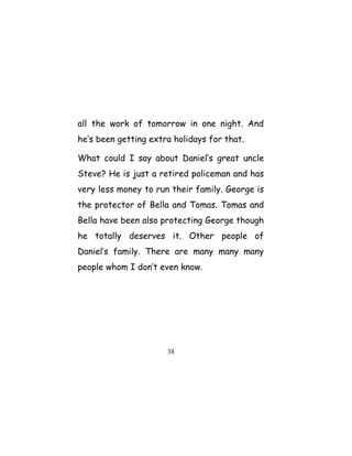 all the work of tomorrow in one night. And
he’s been getting extra holidays for that.
What could I say about Daniel’s great uncle
Steve? He is just a retired policeman and has
very less money to run their family. George is
the protector of Bella and Tomas. Tomas and
Bella have been also protecting George though
he totally deserves it. Other people of
Daniel’s family. There are many many many
people whom I don’t even know.
38
 