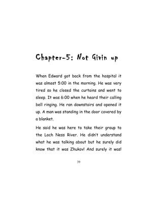 Chapter-5: Not Givin up
When Edward got back from the hospital it
was almost 5:00 in the morning. He was very
tired so he closed the curtains and went to
sleep. It was 6:00 when he heard their calling
bell ringing. He ran downstairs and opened it
up. A man was standing in the door covered by
a blanket.
He said he was here to take their group to
the Loch Ness River. He didn’t understand
what he was talking about but he surely did
know that it was Zhukov! And surely it was!
39
 