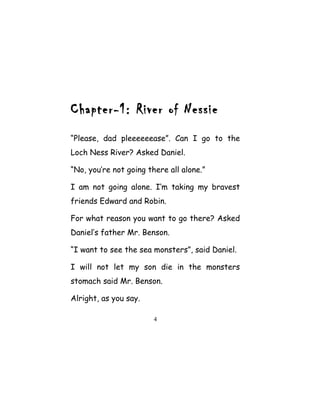 Chapter-1: River of Nessie
“Please, dad pleeeeeease”. Can I go to the
Loch Ness River? Asked Daniel.
“No, you’re not going there all alone.”
I am not going alone. I‘m taking my bravest
friends Edward and Robin.
For what reason you want to go there? Asked
Daniel’s father Mr. Benson.
“I want to see the sea monsters”, said Daniel.
I will not let my son die in the monsters
stomach said Mr. Benson.
Alright, as you say.
4
 