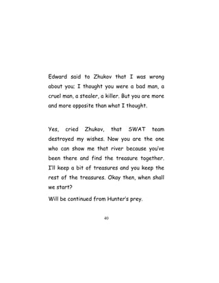 Edward said to Zhukov that I was wrong
about you; I thought you were a bad man, a
cruel man, a stealer, a killer. But you are more
and more opposite than what I thought.
Yes, cried Zhukov, that SWAT team
destroyed my wishes. Now you are the one
who can show me that river because you’ve
been there and find the treasure together.
I’ll keep a bit of treasures and you keep the
rest of the treasures. Okay then, when shall
we start?
Will be continued from Hunter’s prey.
40
 