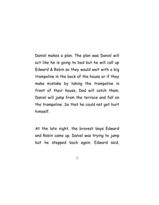 Daniel makes a plan. The plan was Daniel will
act like he is going to bed but he will call up
Edward & Robin so they would wait with a big
trampoline in the back of the house or if they
make mistake by taking the trampoline in
front of their house, Dad will catch them.
Daniel will jump from the terrace and fall on
the trampoline. So that he could not get hurt
himself.
At the late night, the bravest boys Edward
and Robin came up. Daniel was trying to jump
but he stepped back again. Edward said,
5
 