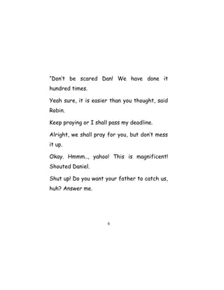 “Don’t be scared Dan! We have done it
hundred times.
Yeah sure, it is easier than you thought, said
Robin.
Keep praying or I shall pass my deadline.
Alright, we shall pray for you, but don’t mess
it up.
Okay. Hmmm.., yahoo! This is magnificent!
Shouted Daniel.
Shut up! Do you want your father to catch us,
huh? Answer me.
6
 