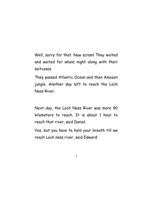 Well, sorry for that. Now scram! They waited
and waited for whole night along with their
suitcases.
They passed Atlantic Ocean and then Amazon
jungle. Another day left to reach the Loch
Ness River.
Next day, the Loch Ness River was more 90
kilometers to reach. It is about 1 hour to
reach that river, said Daniel.
Yes, but you have to hold your breath till we
reach Loch ness river, said Edward.
7
 