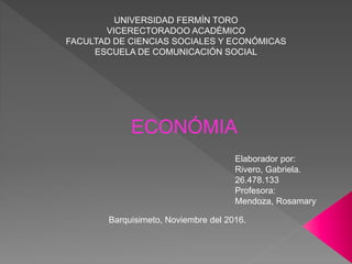 UNIVERSIDAD FERMÍN TORO
VICERECTORADOO ACADÉMICO
FACULTAD DE CIENCIAS SOCIALES Y ECONÓMICAS
ESCUELA DE COMUNICACIÓN SOCIAL
ECONÓMIA
Elaborador por:
Rivero, Gabriela.
26.478.133
Profesora:
Mendoza, Rosamary
Barquisimeto, Noviembre del 2016.
 
