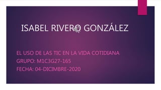 ISABEL RIVERO GONZÁLEZ
EL USO DE LAS TIC EN LA VIDA COTIDIANA
GRUPO: M1C3G27-165
FECHA: 04-DICIMBRE-2020
 