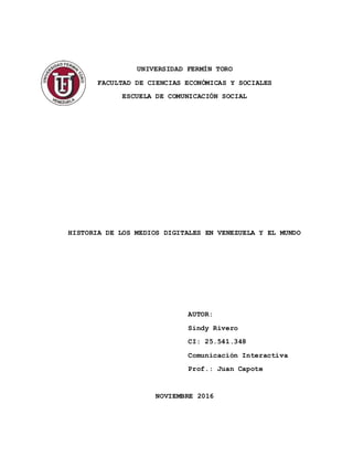 UNIVERSIDAD FERMÍN TORO
FACULTAD DE CIENCIAS ECONÓMICAS Y SOCIALES
ESCUELA DE COMUNICACIÓN SOCIAL
HISTORIA DE LOS MEDIOS DIGITALES EN VENEZUELA Y EL MUNDO
AUTOR:
Sindy Rivero
CI: 25.541.348
Comunicación Interactiva
Prof.: Juan Capote
NOVIEMBRE 2016
 