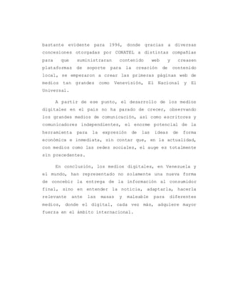 bastante evidente para 1996, donde gracias a diversas
concesiones otorgadas por CONATEL a distintas compañías
para que suministraran contenido web y creasen
plataformas de soporte para la creación de contenido
local, se empezaron a crear las primeras páginas web de
medios tan grandes como Venevisión, El Nacional y El
Universal.
A partir de ese punto, el desarrollo de los medios
digitales en el país no ha parado de crecer, observando
los grandes medios de comunicación, así como escritores y
comunicadores independientes, el enorme potencial de la
herramienta para la expresión de las ideas de forma
económica e inmediata, sin contar que, en la actualidad,
con medios como las redes sociales, el auge es totalmente
sin precedentes.
En conclusión, los medios digitales, en Venezuela y
el mundo, han representado no solamente una nueva forma
de concebir la entrega de la información al consumidor
final, sino en entender la noticia, adaptarla, hacerla
relevante ante las masas y maleable para diferentes
medios, donde el digital, cada vez más, adquiere mayor
fuerza en el ámbito internacional.
 
