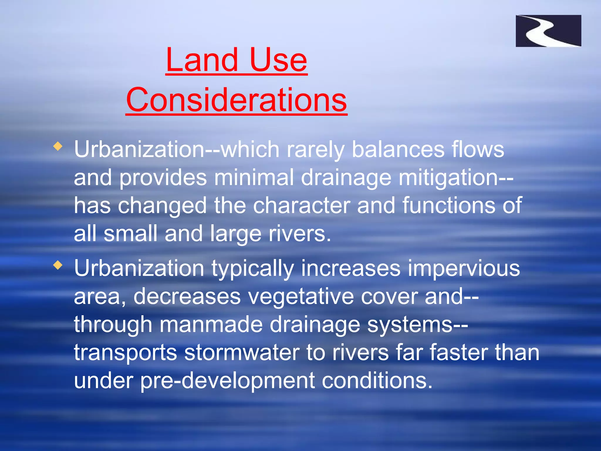 Land Use
Considerations
 Urbanization--which rarely balances flows
and provides minimal drainage mitigation--
has changed the character and functions of
all small and large rivers.
 Urbanization typically increases impervious
area, decreases vegetative cover and--
through manmade drainage systems--
transports stormwater to rivers far faster than
under pre-development conditions.
 