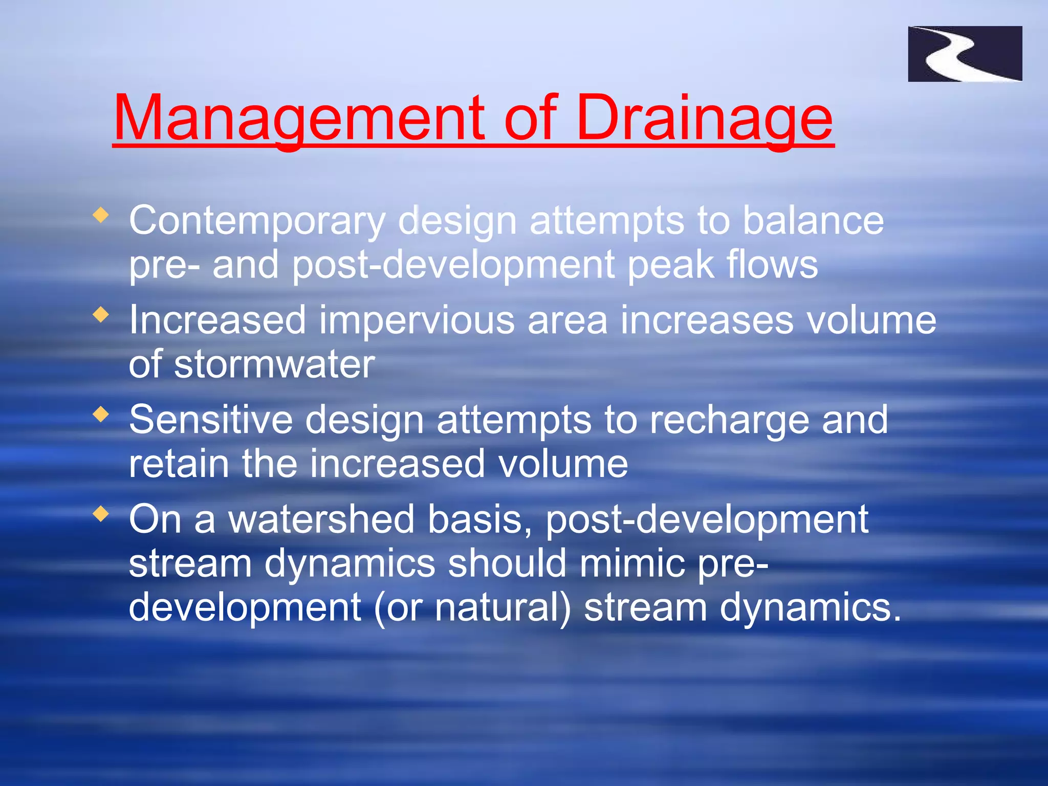 Management of Drainage
 Contemporary design attempts to balance
pre- and post-development peak flows
 Increased impervious area increases volume
of stormwater
 Sensitive design attempts to recharge and
retain the increased volume
 On a watershed basis, post-development
stream dynamics should mimic pre-
development (or natural) stream dynamics.
 