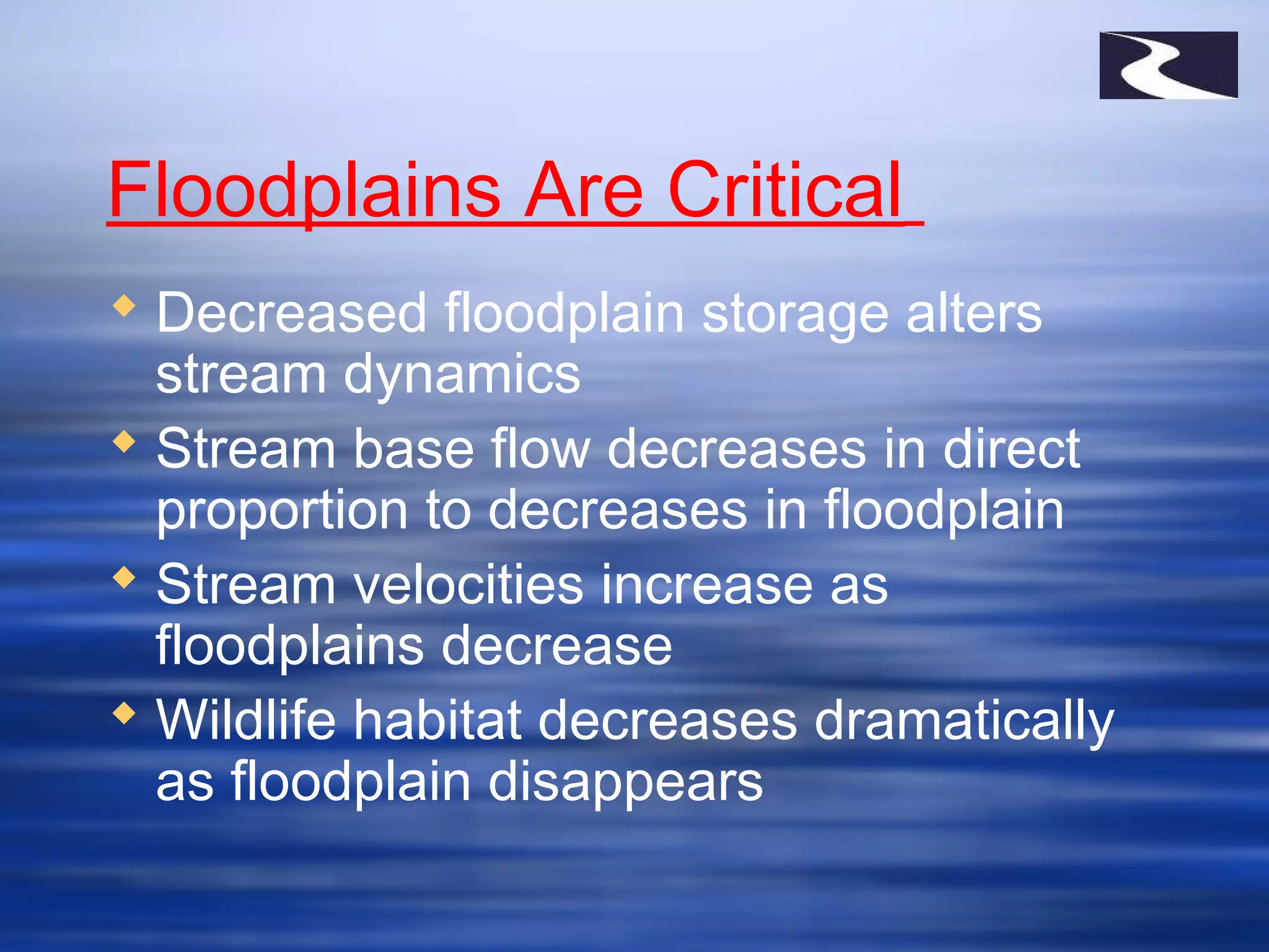Floodplains Are Critical
 Decreased floodplain storage alters
stream dynamics
 Stream base flow decreases in direct
proportion to decreases in floodplain
 Stream velocities increase as
floodplains decrease
 Wildlife habitat decreases dramatically
as floodplain disappears
 
