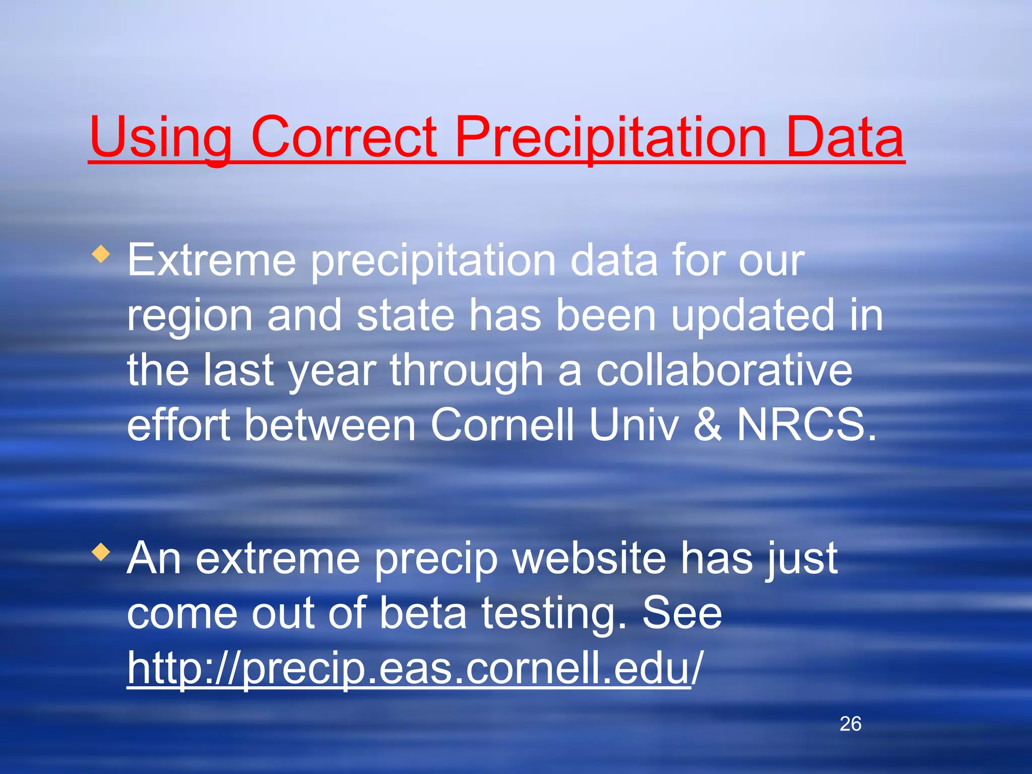 26
Using Correct Precipitation Data
 Extreme precipitation data for our
region and state has been updated in
the last year through a collaborative
effort between Cornell Univ & NRCS.
 An extreme precip website has just
come out of beta testing. See
http://precip.eas.cornell.edu/
26
 
