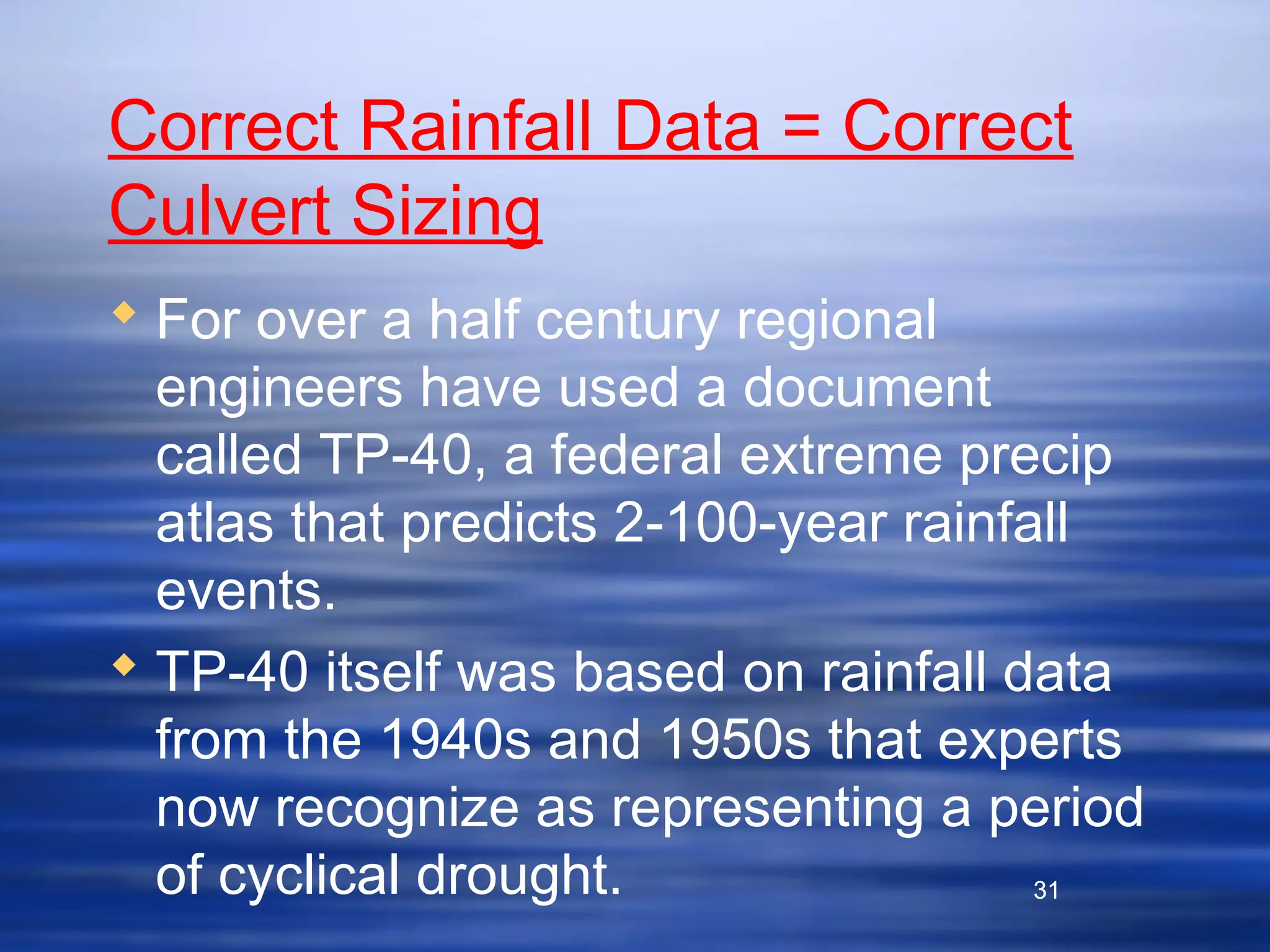 31
Correct Rainfall Data = Correct
Culvert Sizing
 For over a half century regional
engineers have used a document
called TP-40, a federal extreme precip
atlas that predicts 2-100-year rainfall
events.
 TP-40 itself was based on rainfall data
from the 1940s and 1950s that experts
now recognize as representing a period
of cyclical drought. 31
 