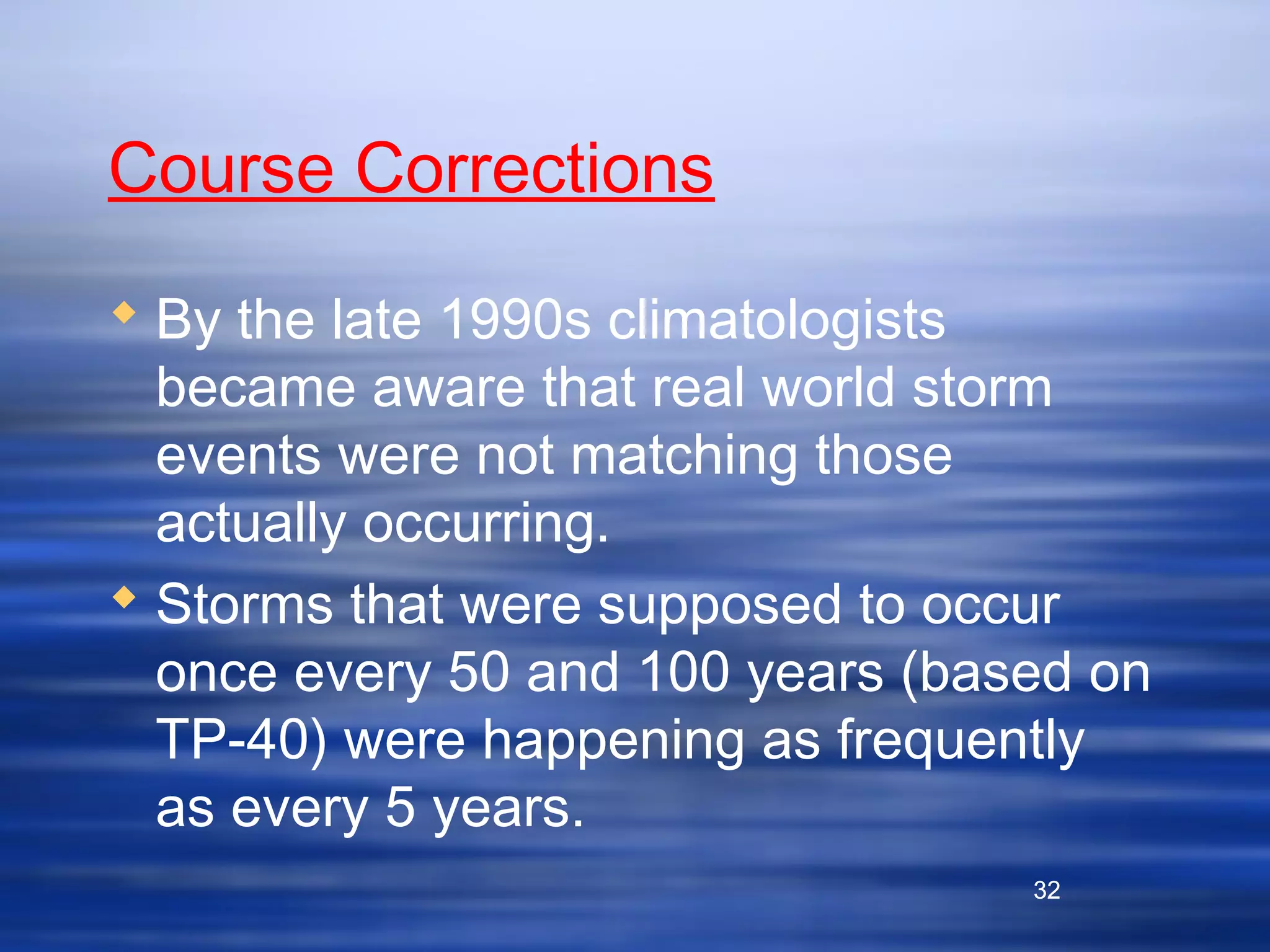 32
Course Corrections
 By the late 1990s climatologists
became aware that real world storm
events were not matching those
actually occurring.
 Storms that were supposed to occur
once every 50 and 100 years (based on
TP-40) were happening as frequently
as every 5 years.
32
 