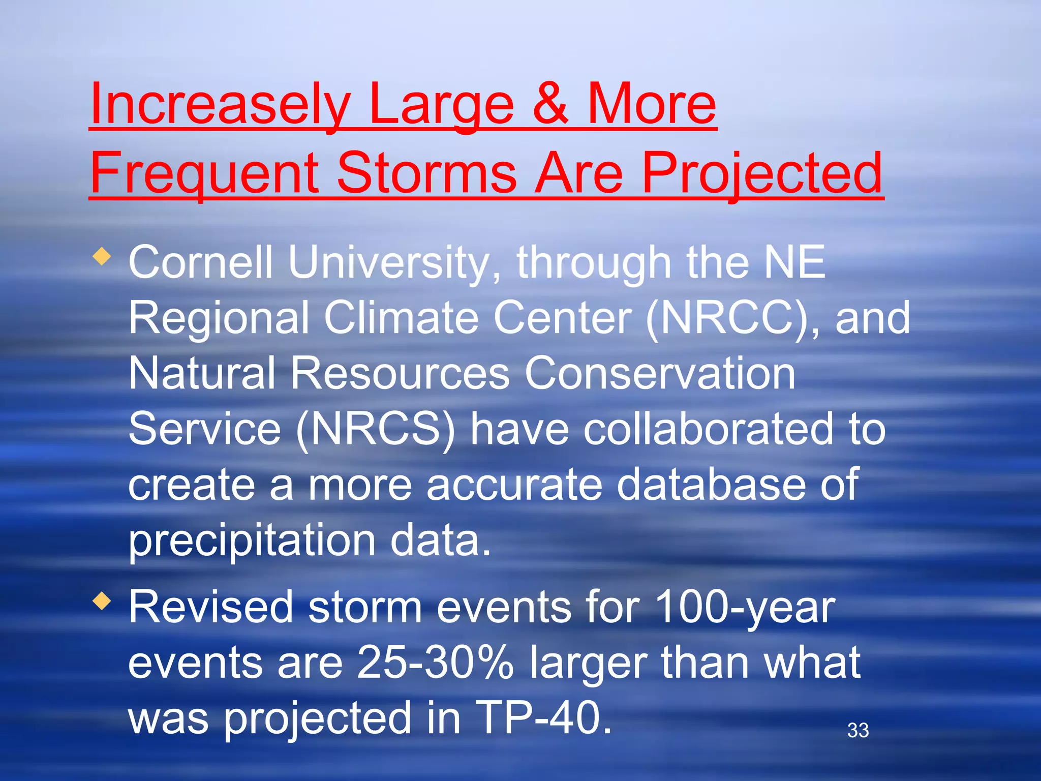 33
Increasely Large & More
Frequent Storms Are Projected
 Cornell University, through the NE
Regional Climate Center (NRCC), and
Natural Resources Conservation
Service (NRCS) have collaborated to
create a more accurate database of
precipitation data.
 Revised storm events for 100-year
events are 25-30% larger than what
was projected in TP-40. 33
 