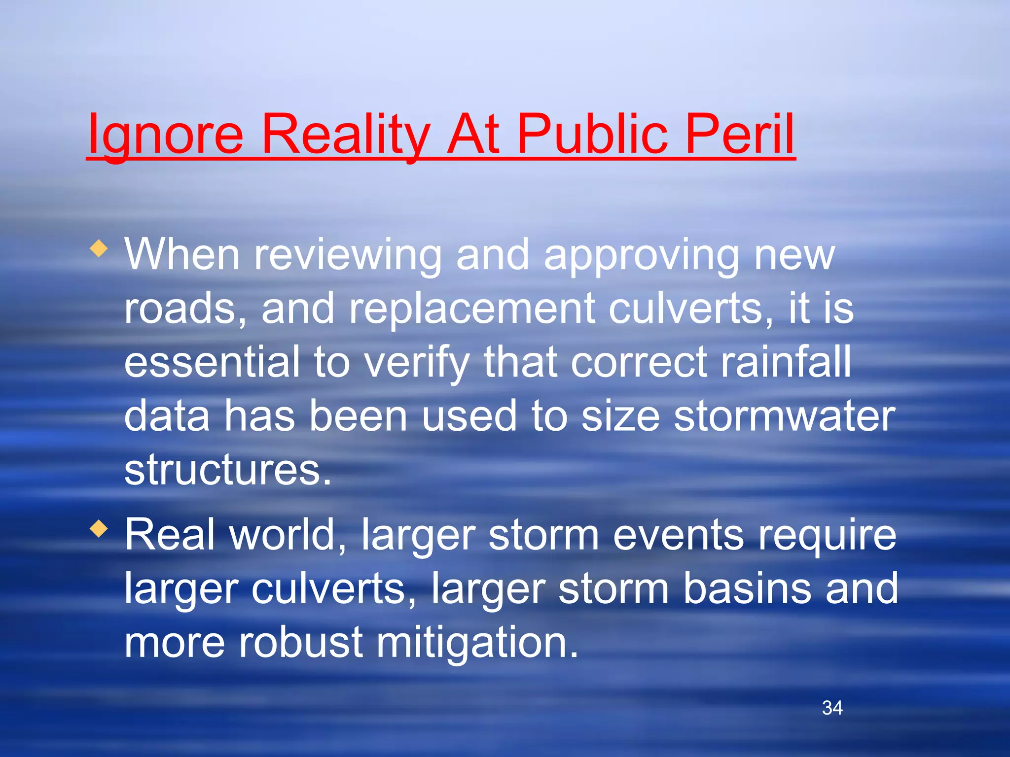 34
Ignore Reality At Public Peril
 When reviewing and approving new
roads, and replacement culverts, it is
essential to verify that correct rainfall
data has been used to size stormwater
structures.
 Real world, larger storm events require
larger culverts, larger storm basins and
more robust mitigation.
34
 
