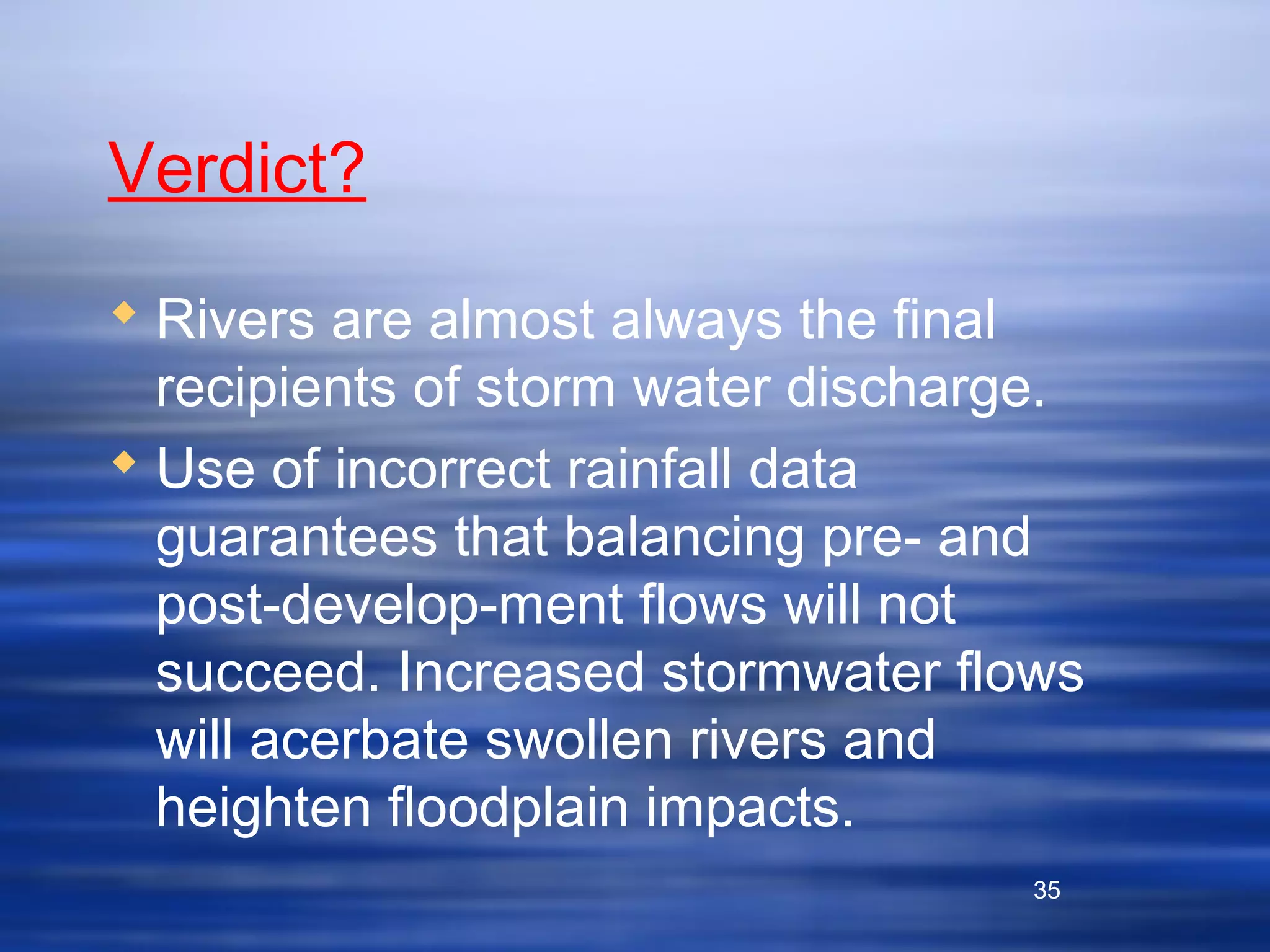 35
Verdict?
 Rivers are almost always the final
recipients of storm water discharge.
 Use of incorrect rainfall data
guarantees that balancing pre- and
post-develop-ment flows will not
succeed. Increased stormwater flows
will acerbate swollen rivers and
heighten floodplain impacts.
35
 