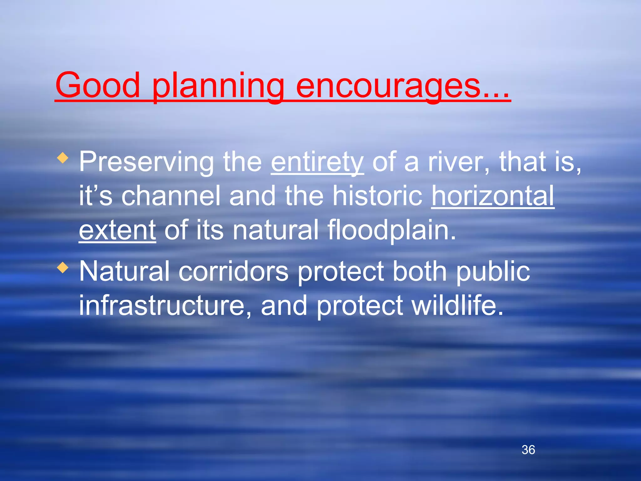 36
Good planning encourages...
 Preserving the entirety of a river, that is,
it’s channel and the historic horizontal
extent of its natural floodplain.
 Natural corridors protect both public
infrastructure, and protect wildlife.
36
 