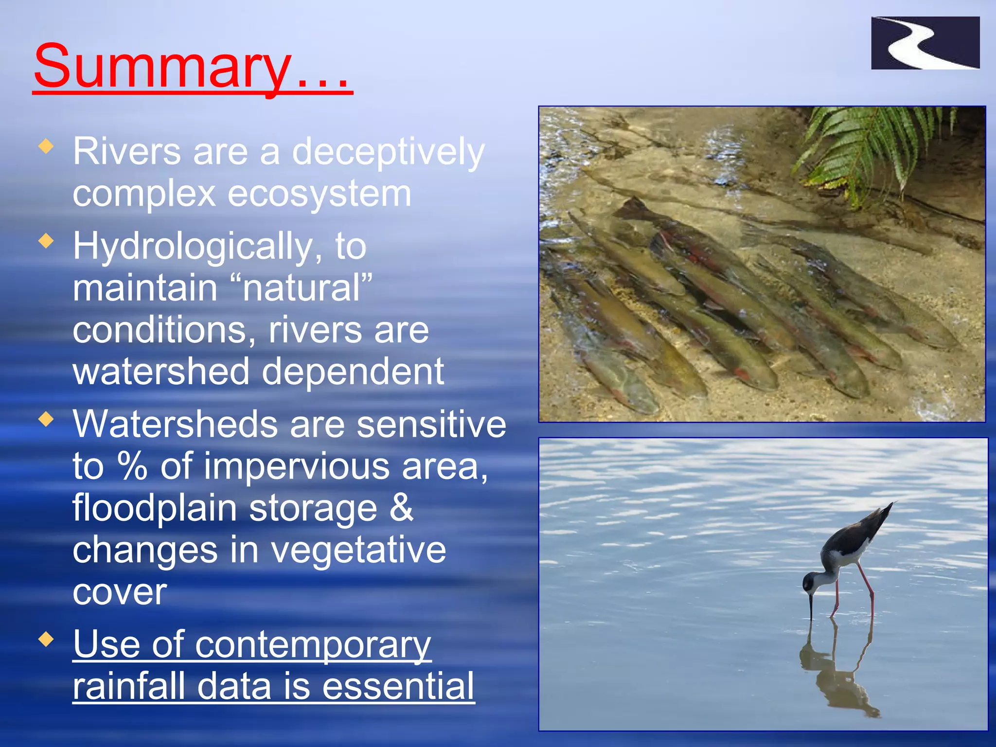 Summary…
 Rivers are a deceptively
complex ecosystem
 Hydrologically, to
maintain “natural”
conditions, rivers are
watershed dependent
 Watersheds are sensitive
to % of impervious area,
floodplain storage &
changes in vegetative
cover
 Use of contemporary
rainfall data is essential
 