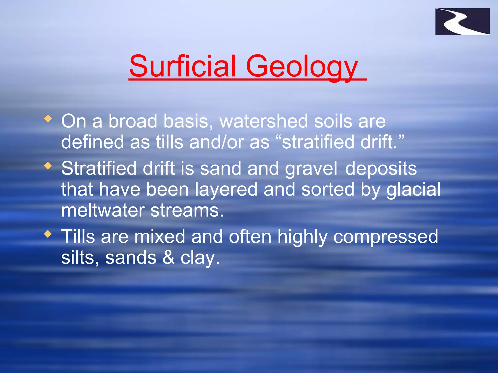 Surficial Geology
 On a broad basis, watershed soils are
defined as tills and/or as “stratified drift.”
 Stratified drift is sand and gravel deposits
that have been layered and sorted by glacial
meltwater streams.
 Tills are mixed and often highly compressed
silts, sands & clay.
 