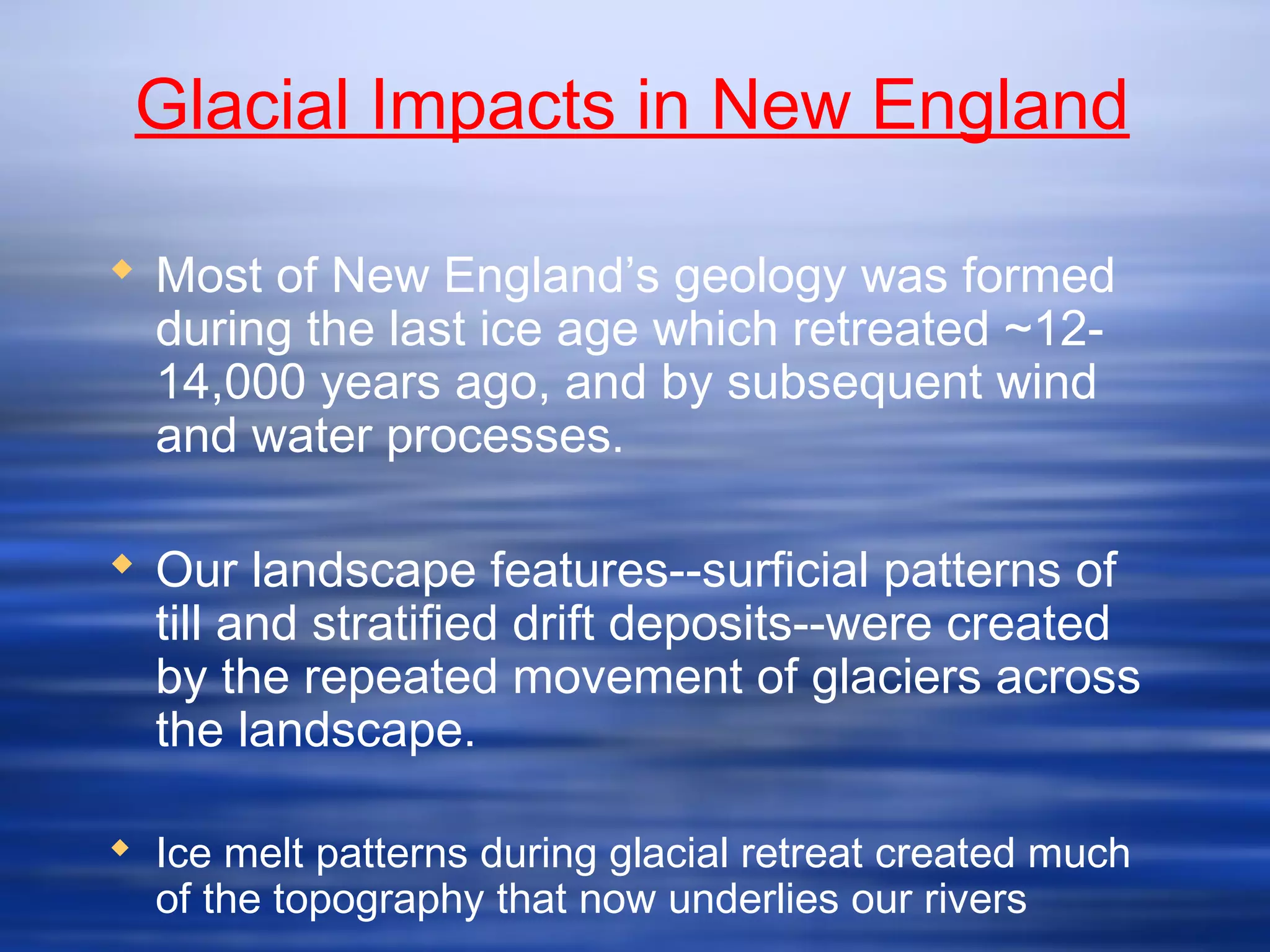 Glacial Impacts in New England
 Most of New England’s geology was formed
during the last ice age which retreated ~12-
14,000 years ago, and by subsequent wind
and water processes.
 Our landscape features--surficial patterns of
till and stratified drift deposits--were created
by the repeated movement of glaciers across
the landscape.
 Ice melt patterns during glacial retreat created much
of the topography that now underlies our rivers
 