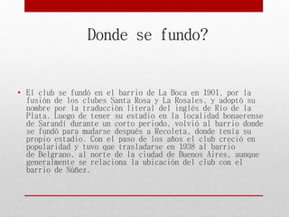 • El club se fundó en el barrio de La Boca en 1901, por la
fusión de los clubes Santa Rosa y La Rosales, y adoptó su
nombre por la traducción literal del inglés de Río de la
Plata. Luego de tener su estadio en la localidad bonaerense
de Sarandí durante un corto periodo, volvió al barrio donde
se fundó para mudarse después a Recoleta, donde tenía su
propio estadio. Con el paso de los años el club creció en
popularidad y tuvo que trasladarse en 1938 al barrio
de Belgrano, al norte de la ciudad de Buenos Aires, aunque
generalmente se relaciona la ubicación del club con el
barrio de Núñez.
Donde se fundo?
 